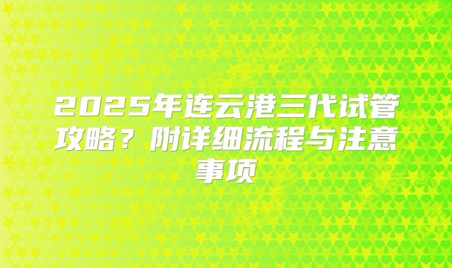 2025年连云港三代试管攻略？附详细流程与注意事项