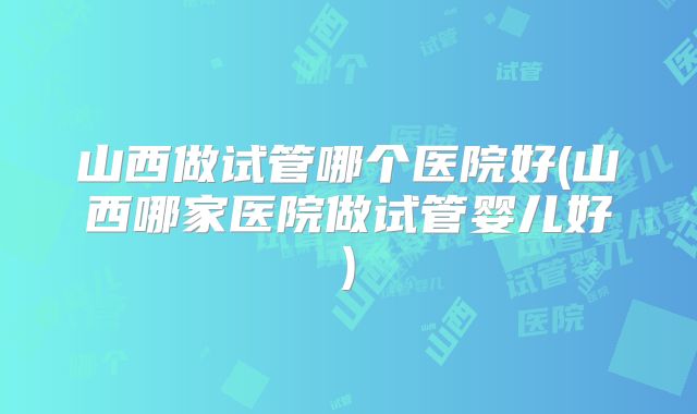 山西做试管哪个医院好(山西哪家医院做试管婴儿好)