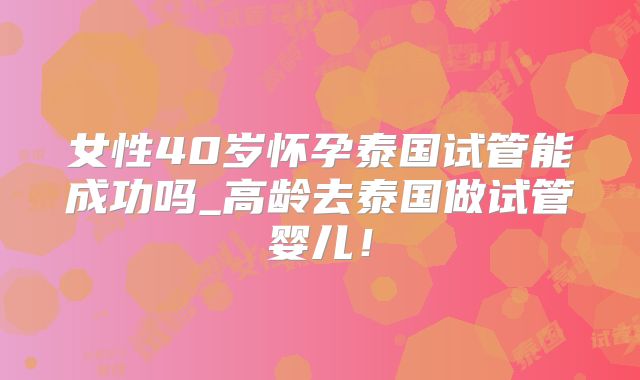 女性40岁怀孕泰国试管能成功吗_高龄去泰国做试管婴儿!