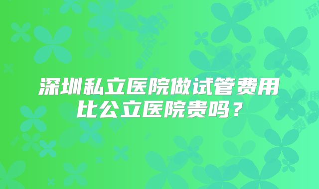 深圳私立医院做试管费用比公立医院贵吗?