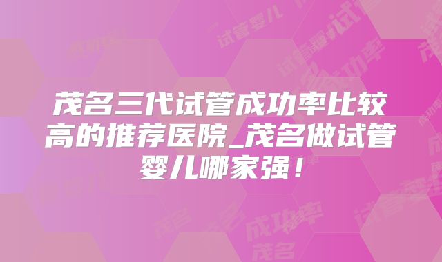 茂名三代试管成功率比较高的推荐医院_茂名做试管婴儿哪家强！