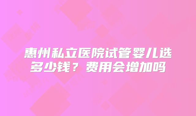 惠州私立医院试管婴儿选多少钱？费用会增加吗