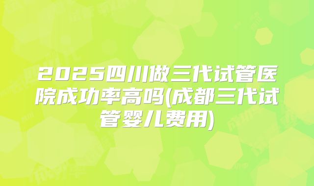 2025四川做三代试管医院成功率高吗(成都三代试管婴儿费用)