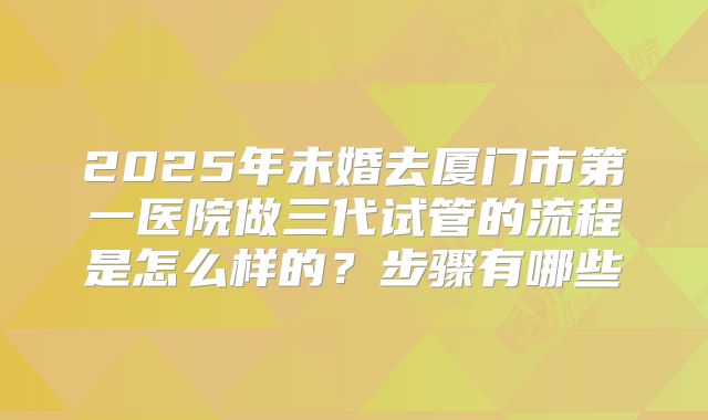 2025年未婚去厦门市第一医院做三代试管的流程是怎么样的？步骤有哪些