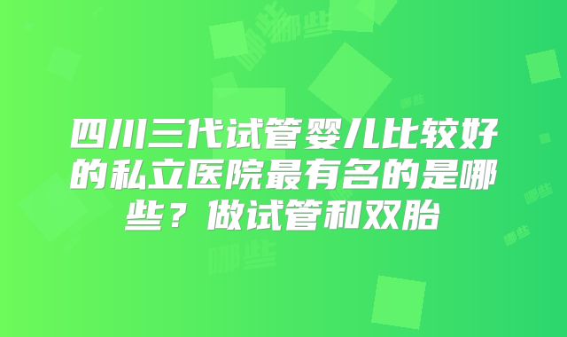 四川三代试管婴儿比较好的私立医院最有名的是哪些？做试管和双胎