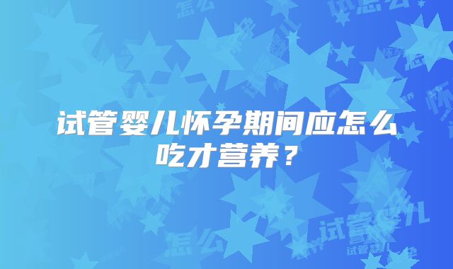 试管婴儿怀孕期间应怎么吃才营养？