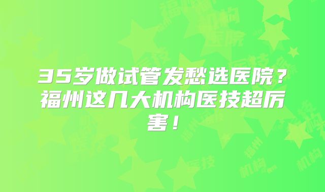 35岁做试管发愁选医院？福州这几大机构医技超厉害！