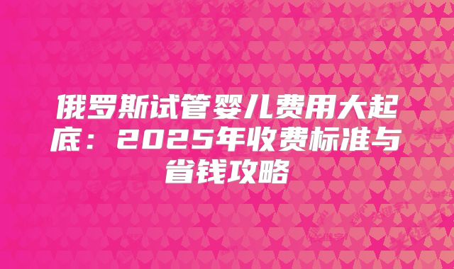 俄罗斯试管婴儿费用大起底：2025年收费标准与省钱攻略