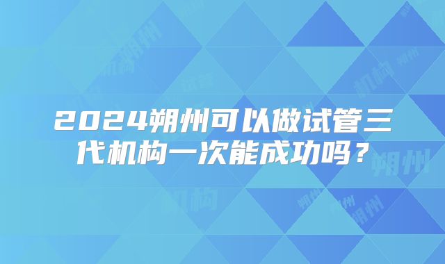 2024朔州可以做试管三代机构一次能成功吗？