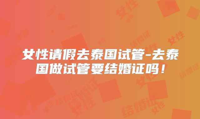 女性请假去泰国试管-去泰国做试管要结婚证吗!