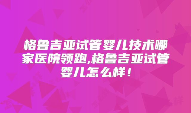 格鲁吉亚试管婴儿技术哪家医院领跑,格鲁吉亚试管婴儿怎么样!