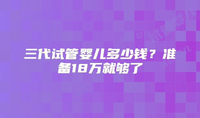 三代试管婴儿多少钱？准备18万就够了