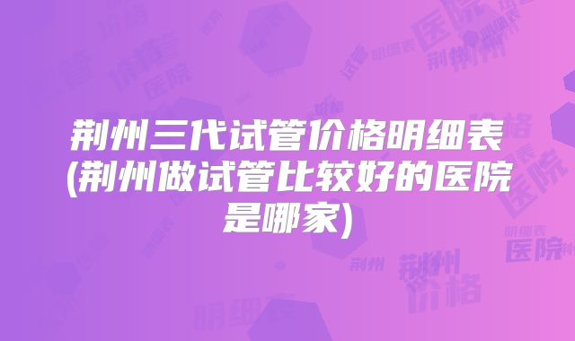 荆州三代试管价格明细表(荆州做试管比较好的医院是哪家)