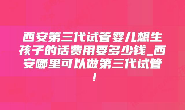 西安第三代试管婴儿想生孩子的话费用要多少钱_西安哪里可以做第三代试管!