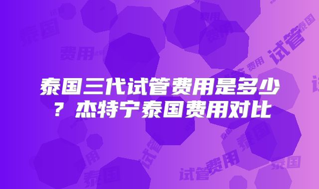 泰国三代试管费用是多少？杰特宁泰国费用对比
