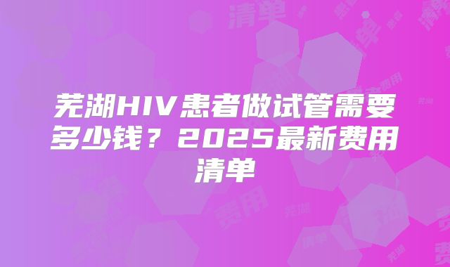 芜湖HIV患者做试管需要多少钱?2025最新费用清单