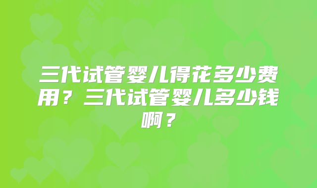 三代试管婴儿得花多少费用?三代试管婴儿多少钱啊?