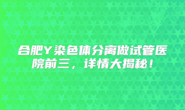合肥Y染色体分离做试管医院前三,详情大揭秘!