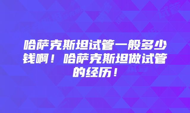 哈萨克斯坦试管一般多少钱啊！哈萨克斯坦做试管的经历！