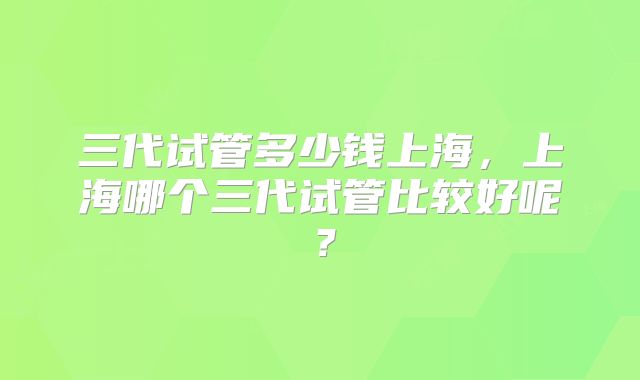 三代试管多少钱上海,上海哪个三代试管比较好呢?