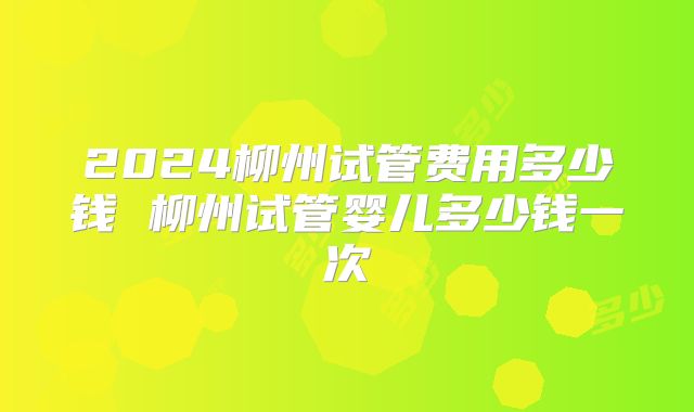 2024柳州试管费用多少钱 柳州试管婴儿多少钱一次