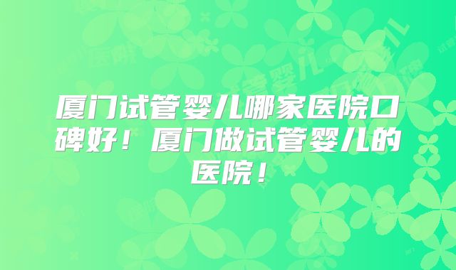 厦门试管婴儿哪家医院口碑好！厦门做试管婴儿的医院！