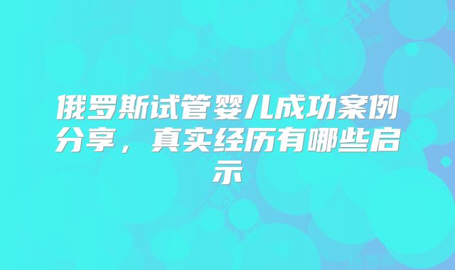 俄罗斯试管婴儿成功案例分享，真实经历有哪些启示