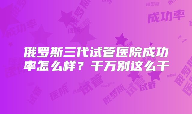 俄罗斯三代试管医院成功率怎么样？千万别这么干