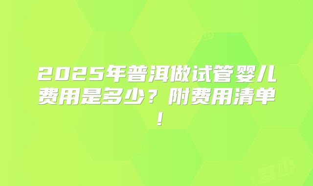 2025年普洱做试管婴儿费用是多少？附费用清单！