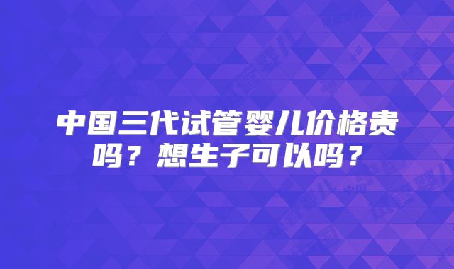 中国三代试管婴儿价格贵吗？想生子可以吗？