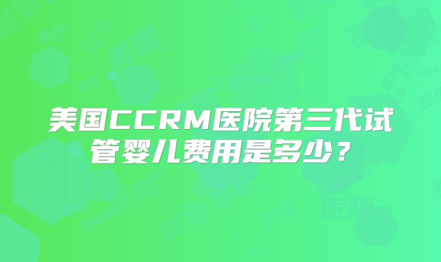美国CCRM医院第三代试管婴儿费用是多少?