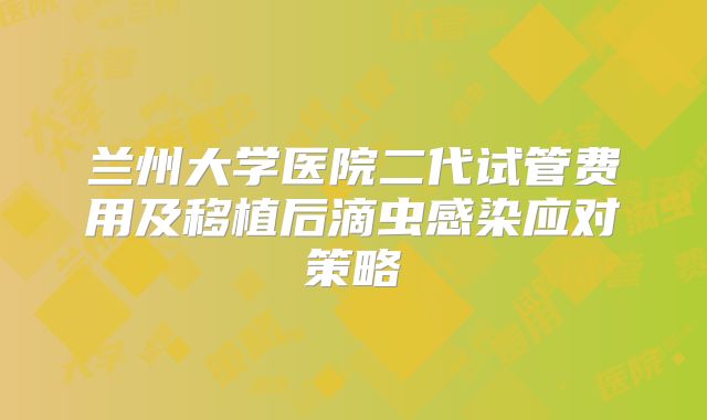 兰州大学医院二代试管费用及移植后滴虫感染应对策略