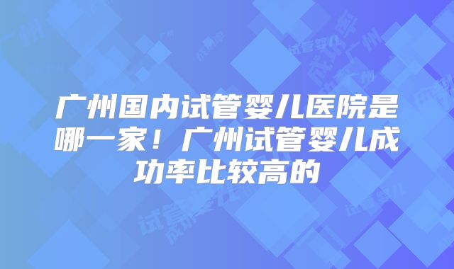 广州国内试管婴儿医院是哪一家！广州试管婴儿成功率比较高的