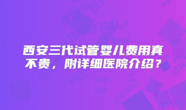 西安三代试管婴儿费用真不贵，附详细医院介绍？