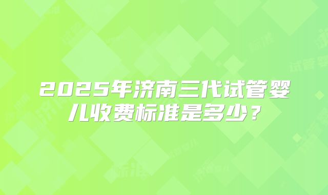 2025年济南三代试管婴儿收费标准是多少？
