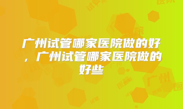 广州试管哪家医院做的好，广州试管哪家医院做的好些