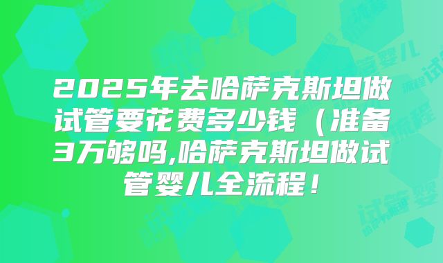 2025年去哈萨克斯坦做试管要花费多少钱(准备3万够吗,哈萨克斯坦做试管婴儿全流程!