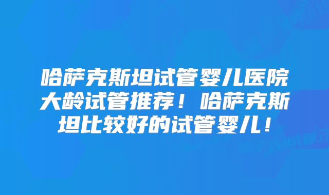 哈萨克斯坦试管婴儿医院大龄试管推荐!哈萨克斯坦比较好的试管婴儿!