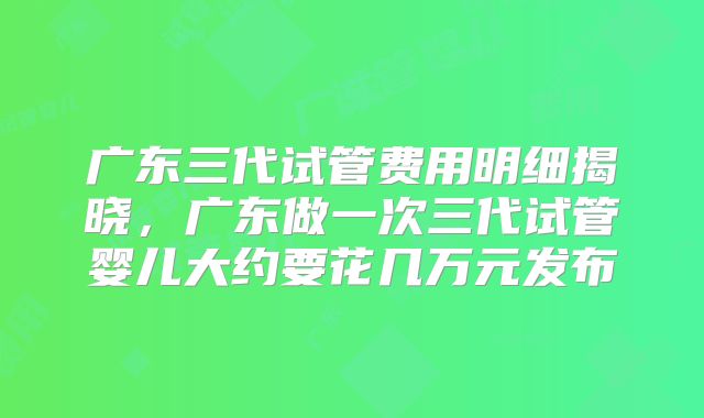 广东三代试管费用明细揭晓，广东做一次三代试管婴儿大约要花几万元发布