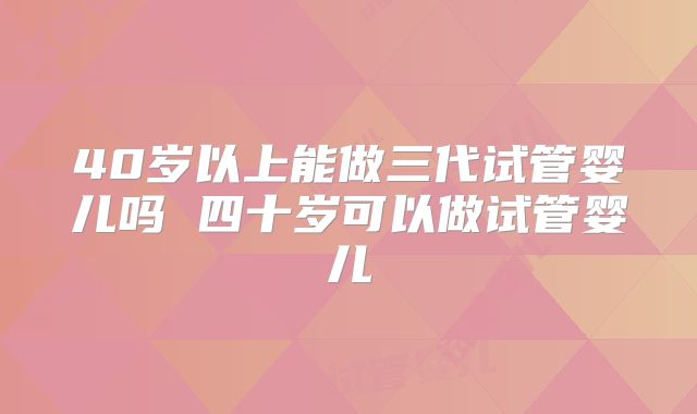 40岁以上能做三代试管婴儿吗 四十岁可以做试管婴儿