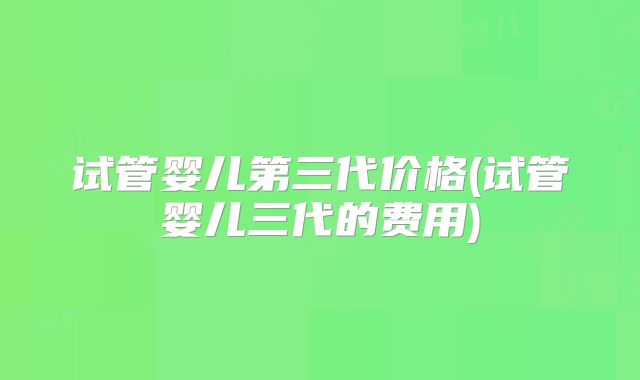 试管婴儿第三代价格(试管婴儿三代的费用)