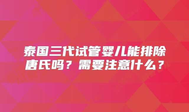 泰国三代试管婴儿能排除唐氏吗？需要注意什么？