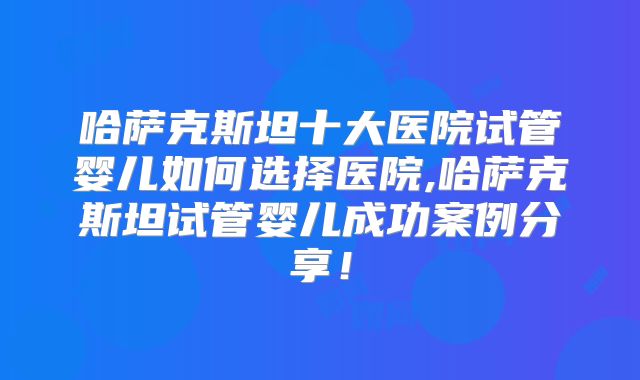 哈萨克斯坦十大医院试管婴儿如何选择医院,哈萨克斯坦试管婴儿成功案例分享！