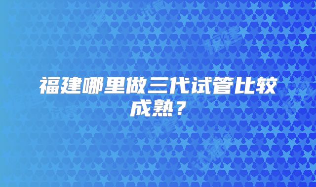 福建哪里做三代试管比较成熟?