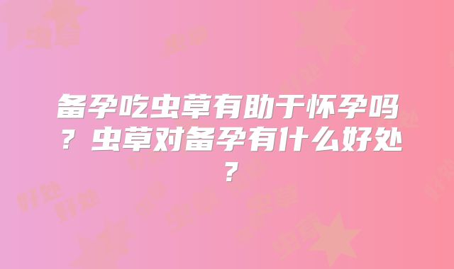 备孕吃虫草有助于怀孕吗?虫草对备孕有什么好处?