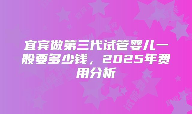 宜宾做第三代试管婴儿一般要多少钱,2025年费用分析