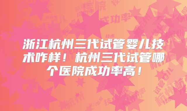 浙江杭州三代试管婴儿技术咋样！杭州三代试管哪个医院成功率高！