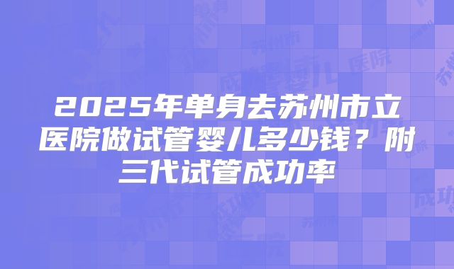 2025年单身去苏州市立医院做试管婴儿多少钱？附三代试管成功率