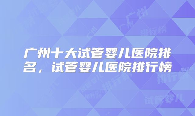 广州十大试管婴儿医院排名，试管婴儿医院排行榜