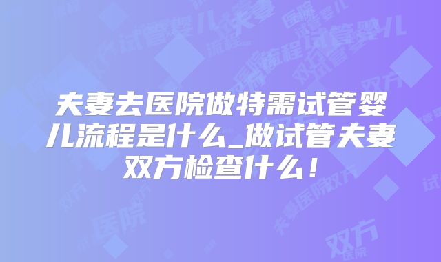 夫妻去医院做特需试管婴儿流程是什么_做试管夫妻双方检查什么！